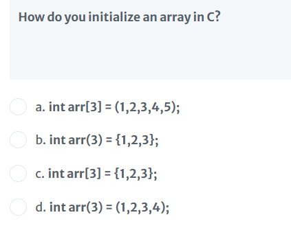 How do you initialize an array in C?
O a. int arr[3] = (1,2,3,4,5);
O b. int arr(3) = {1,2,3};
c. int arr[3] = {1,2,3};
O d. int arr(3) = (1,2,3,4);
