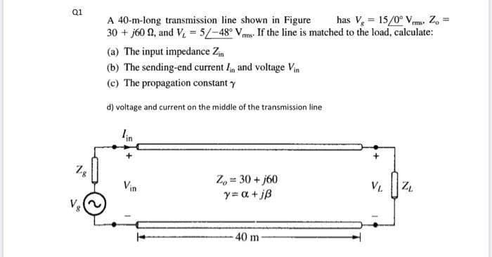 has V, = 15/0° Vms Z, =
Q1
A 40-m-long transmission line shown in Figure
30 + j60 N, and V = 5/-48° Vms If the line is matched to the load, calculate:
(a) The input impedance Zm
(b) The sending-end current I and voltage Vin
(c) The propagation constant y
d) voltage and current on the middle of the transmission line
lin
Zg
Z, = 30 + j60
y= a +jß
Vin
V.
40 m
