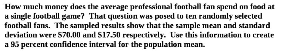 How much money does the average professional football fan spend on food at
a single football game? That question was posed to ten randomly selected
football fans. The sampled results show that the sample mean and standard
deviation were $70.00 and $17.50 respectively. Use this information to create
a 95 percent confidence interval for the population mean.
