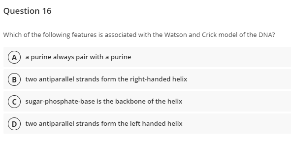 Question 16
Which of the following features is associated with the Watson and Crick model of the DNA?
A a purine always pair with a purine
B) two antiparallel strands form the right-handed helix
c) sugar-phosphate-base is the backbone of the helix
D) two antiparallel strands form the left handed helix
