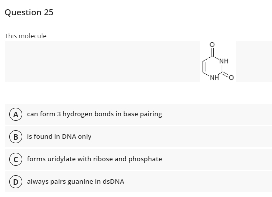 Question 25
This molecule
`NH
NH
A can form 3 hydrogen bonds in base pairing
B is found in DNA only
forms uridylate with ribose and phosphate
D always pairs guanine in dsDNA
