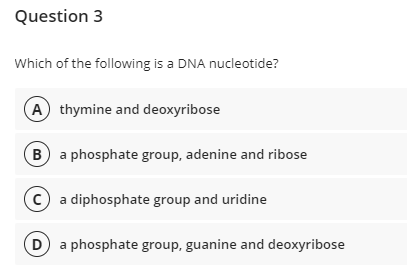 Question 3
Which of the following is a DNA nucleotide?
(A thymine and deoxyribose
B a phosphate group, adenine and ribose
C a diphosphate group and uridine
(D
a phosphate group, guanine and deoxyribose
