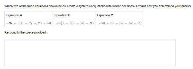 Which two of the three equations shown below create a system of equations with infinite solutions? Explain how you determined your answer.
Equation C
-5(x – 2y) – 20 = 30 -50 + 5y + 5y = 5x – 20
Equation A
Equation B
-3x + 10y - 2x + 20 = 50
Respond in the space provided.
