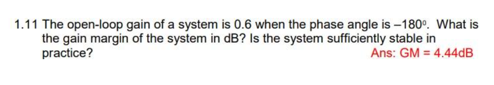 1.11 The open-loop gain of a system is 0.6 when the phase angle is -180⁰. What is
the gain margin of the system in dB? Is the system sufficiently stable in
practice?
Ans: GM = 4.44dB