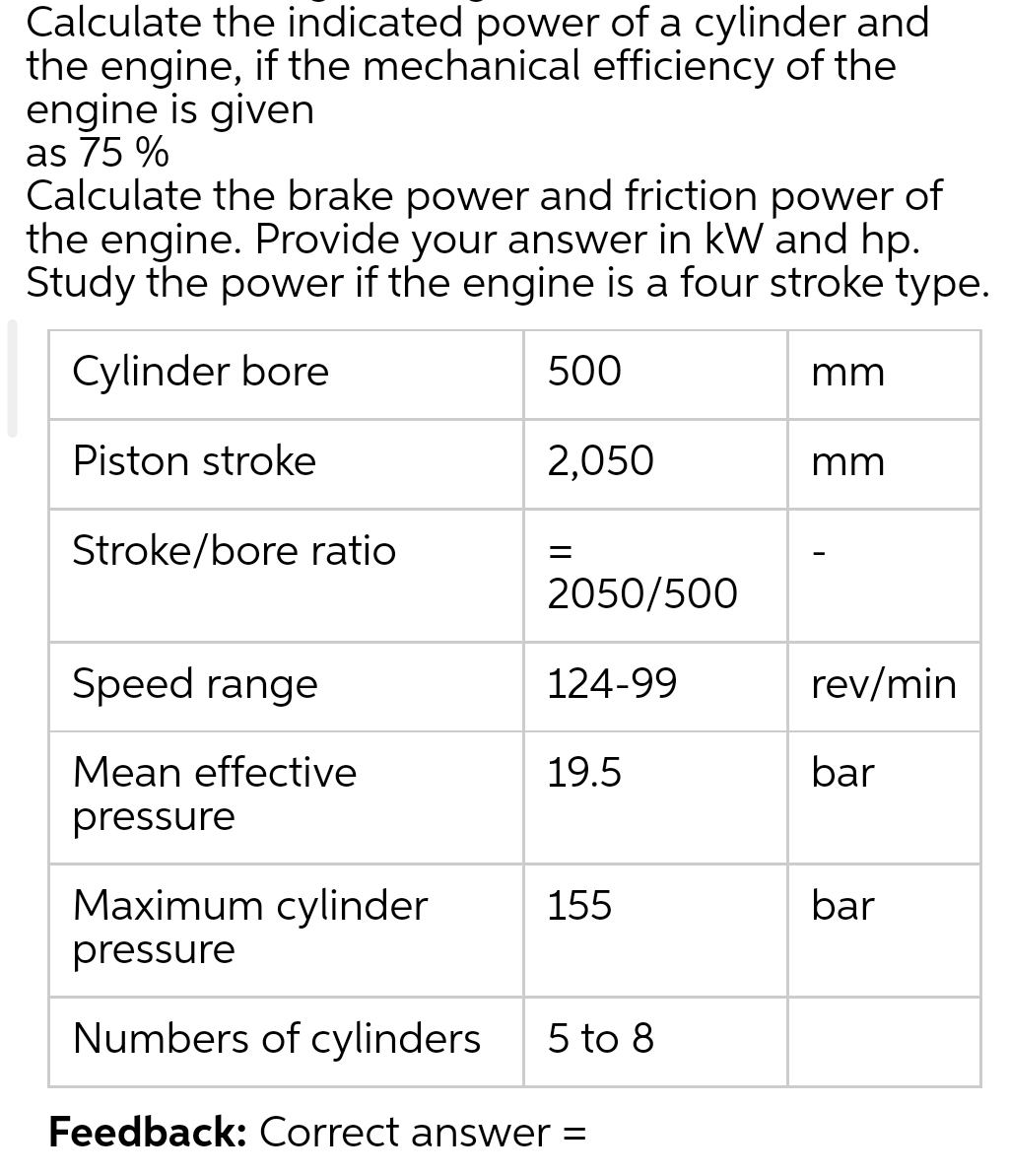 Calculate the indicated power of a cylinder and
the engine, if the mechanical efficiency of the
engine is given
as 75 %
Calculate the brake power and friction power of
the engine. Provide your answer in kW and hp.
Study the power if the engine is a four stroke type.
Cylinder bore
500
Piston stroke
2,050
Stroke/bore ratio
Speed range
Mean effective
pressure
=
2050/500
124-99
19.5
Maximum cylinder
pressure
Numbers of cylinders 5 to 8
Feedback: Correct answer =
155
mm
mm
rev/min
bar
bar