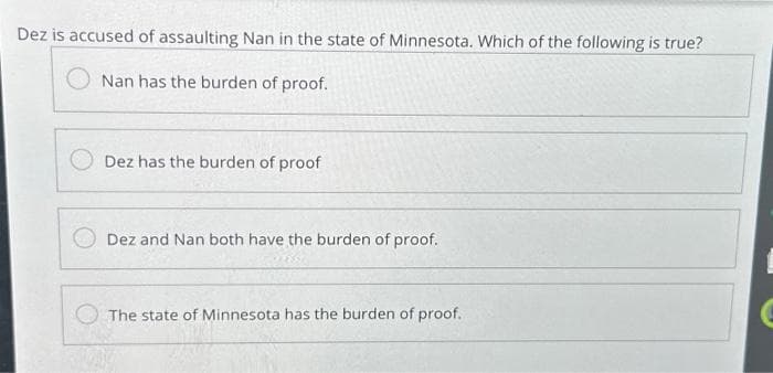 Dez is accused of assaulting Nan in the state of Minnesota. Which of the following is true?
Nan has the burden of proof.
Dez has the burden of proof
Dez and Nan both have the burden of proof.
The state of Minnesota has the burden of proof.