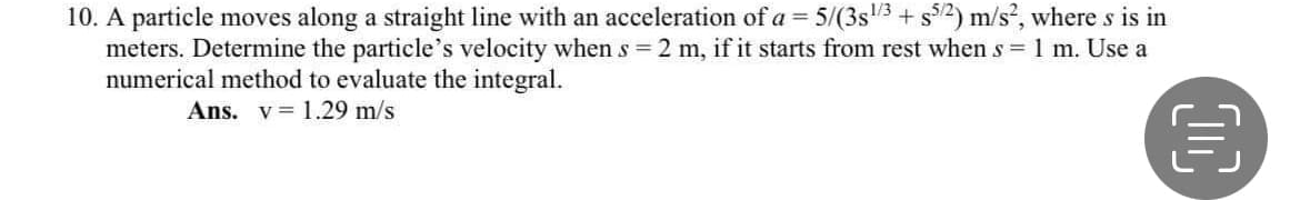 10. A particle moves along a straight line with an acceleration of a = 5/(3s3 + s32) m/s, where s is in
meters. Determine the particle's velocity when s = 2 m, if it starts from rest when s 1 m. Use a
numerical method to evaluate the integral.
Ans. v= 1.29 m/s
