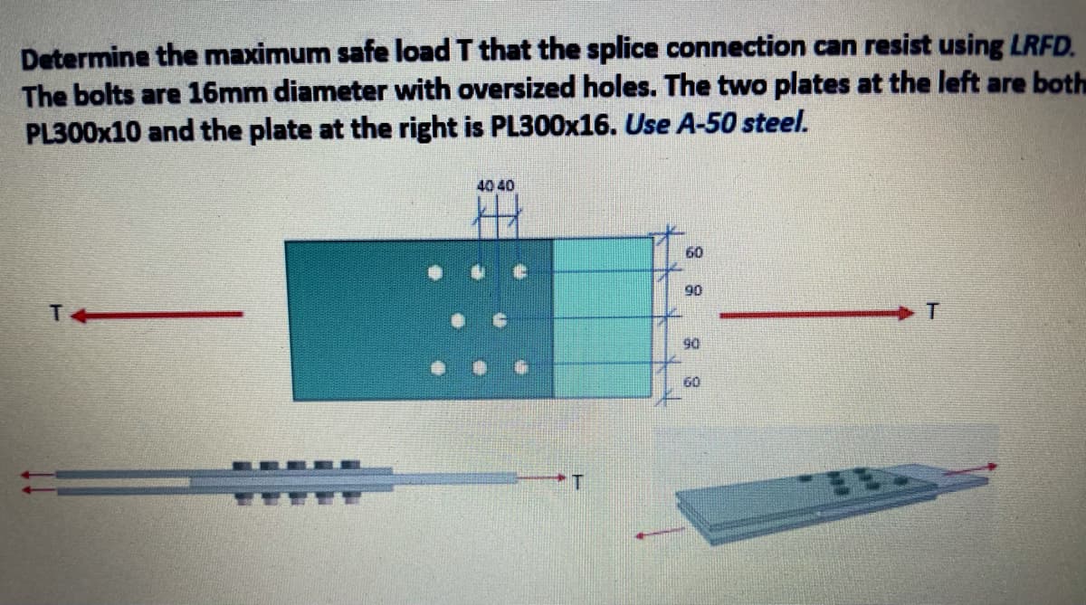 Determine the maximum safe load T that the splice connection can resist using LRFD.
The bolts are 16mm diameter with oversized holes. The two plates at the left are both
PL300X10 and the plate at the right is PL300X16. Use A-50 steel.
40 40
60
90
90
60
