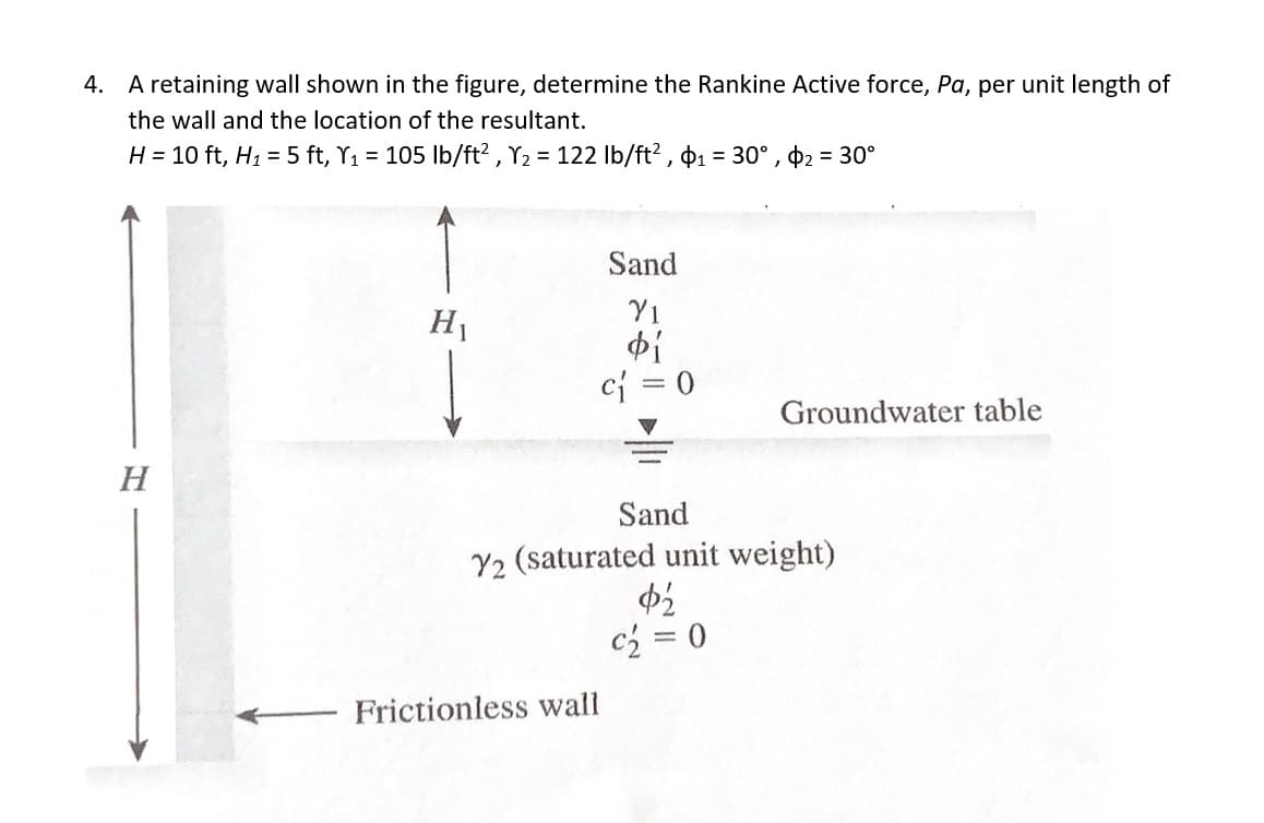4. A retaining wall shown in the figure, determine the Rankine Active force, Pa, per unit length of
the wall and the location of the resultant.
H = 10 ft, H1 = 5 ft, Y1 = 105 Ib/ft? , Y2 = 122 Ib/ft? , 01 = 30° , $2 = 30°
Sand
H1
Y1
ci = 0
Groundwater table
Н
Sand
Y2 (saturated unit weight)
c2 = 0
Frictionless wall
