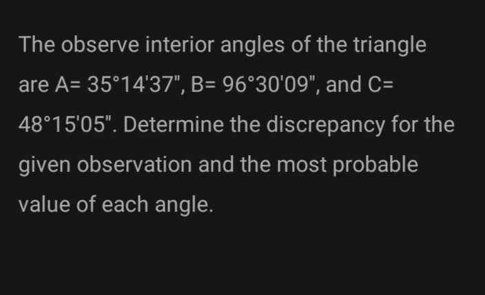 The observe interior angles of the triangle
are A= 35°14'37", B= 96°30'09", and C=
48°15'05". Determine the discrepancy for the
given observation and the most probable
value of each angle.
