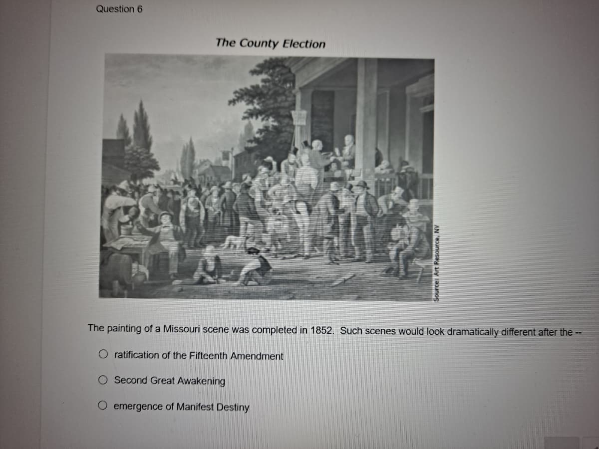 Question 6
The County Election
The painting of a Missouri scene was completed in 1852. Such scenes would look dramatically different after the --
O ratification of the Fifteenth Amendment
O Second Great Awakening
emergence of Manifest Destiny
Source: Art Resource,
