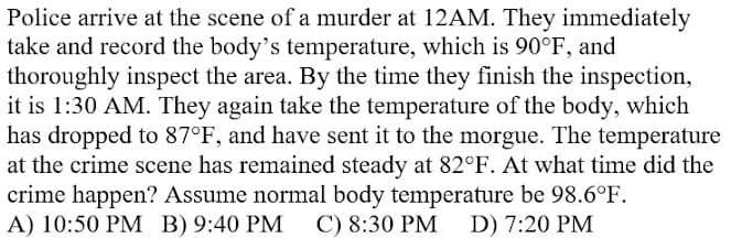 Police arrive at the scene of a murder at 12AM. They immediately
take and record the body's temperature, which is 90°F, and
thoroughly inspect the area. By the time they finish the inspection,
it is 1:30 AM. They again take the temperature of the body, which
has dropped to 87°F, and have sent it to the morgue. The temperature
at the crime scene has remained steady at 82°F. At what time did the
crime happen? Assume normal body temperature be 98.6°F.
A) 10:50 PM B) 9:40 PM
C) 8:30 PM
D) 7:20 PM
