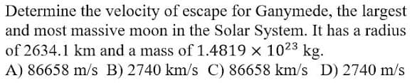 Determine the velocity of escape for Ganymede, the largest
and most massive moon in the Solar System. It has a radius
of 2634.1 km and a mass of 1.4819 x 1023 kg.
A) 86658 m/s B) 2740 km/s C) 86658 km/s D) 2740 m/s
