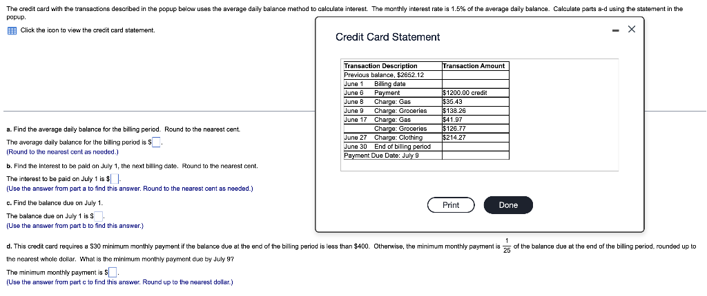 The credit card with the transactions described in the popup below uses the average daily balance method to calculate interest. The monthly interest rate is 1.5% of the average daily balance. Calculate parts a-d using the statement in the
popup.
E Click the ioon to view the credit card statement.
- X
Credit Card Statement
Transaction Description
Transaction Amount
Previous balance, $2652.12
June 1 Billing date
Payment
Charge: Gas
June 6
$1200.00 credit
$35.43
$138.26
$41.97
$126.77
$214.27
June 8
Charge: Groceries
June 17 Charge: Gas
Charge: Grooeries
June 27 Charge: Clothing
June 9
a. Find the average daily balance for the billing period. Round to the nearest cent
The average daily balance for the billing period is S.
(Round to the nearest cent as needed.)
June 30 End of billing period
Payment Due Date: July 9
b. Find the interest to be paid on July 1, the next billing date. Round to the nearest cent.
The interest to be paid on July 1 is $-
(Use the answer from part a to find this answer. Round to the nearest cent as needed.)
c. Find the balance due on July 1.
Print
Done
The balance due on July 1 is S.
(Use the answer from part b to find this answer.)
1
d. This credit card requires a S30 minimum monthly payment if the balance due at the end of the billing period is less than $400. Otherwise, the minimum monthly payment is 5 of the balance due at the end of the billing period, rounded up to
the nearest whole dollar. What is the minimum monthly payment due by July 97
The minimum monthly payment is S.
(Use the answer from part c to find this answer. Round up to the nearest dollar.)
