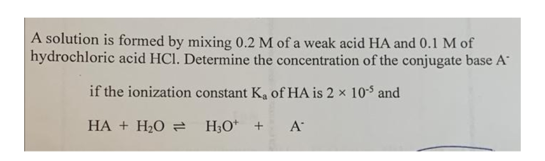A solution is formed by mixing 0.2 M of a weak acid HA and 0.1 M of
hydrochloric acid HCl. Determine the concentration of the conjugate base A
if the ionization constant Ka of HA is 2 x 10-3 and
НА + Н.О а
H;O* +
A
