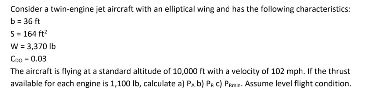 Consider a twin-engine jet aircraft with an elliptical wing and has the following characteristics:
b = 36 ft
S = 164 ft?
W = 3,370 lb
Coo
= 0.03
The aircraft is flying at a standard altitude of 10,000 ft with a velocity of 102 mph. If the thrust
available for each engine is 1,100 lb, calculate a) Pa b) Pr c) PRmin- Assume level flight condition.
