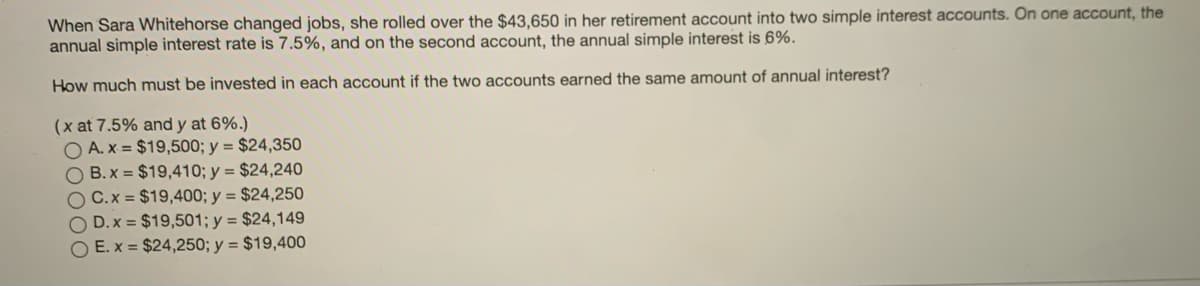 When Sara Whitehorse changed jobs, she rolled over the $43,650 in her retirement account into two simple interest accounts. On one account, the
annual simple interest rate is 7.5%, and on the second account, the annual simple interest is 6%.
How much must be invested in each account if the two accounts earned the same amount of annual interest?
(x at 7.5% and y at 6%.)
O A. x = $19,500; y = $24,350
O B. x = $19,410; y = $24,240
O C.x = $19,400; y = $24,250
O D. x = $19,501; y = $24,149
O E. x = $24,250; y = $19,400
