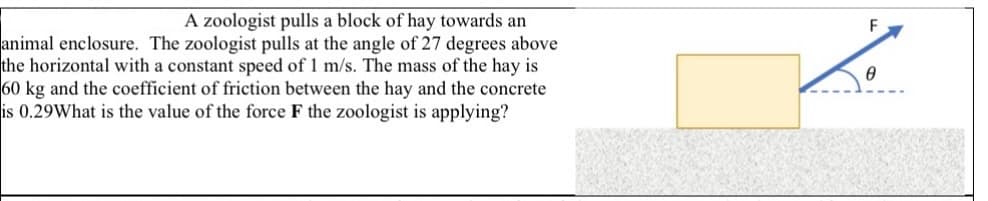 A zoologist pulls a block of hay towards an
animal enclosure. The zoologist pulls at the angle of 27 degrees above
the horizontal with a constant speed of 1 m/s. The mass of the hay is
60 kg and the coefficient of friction between the hay and the concrete
is 0.29What is the value of the force F the zoologist is applying?
F
Ө