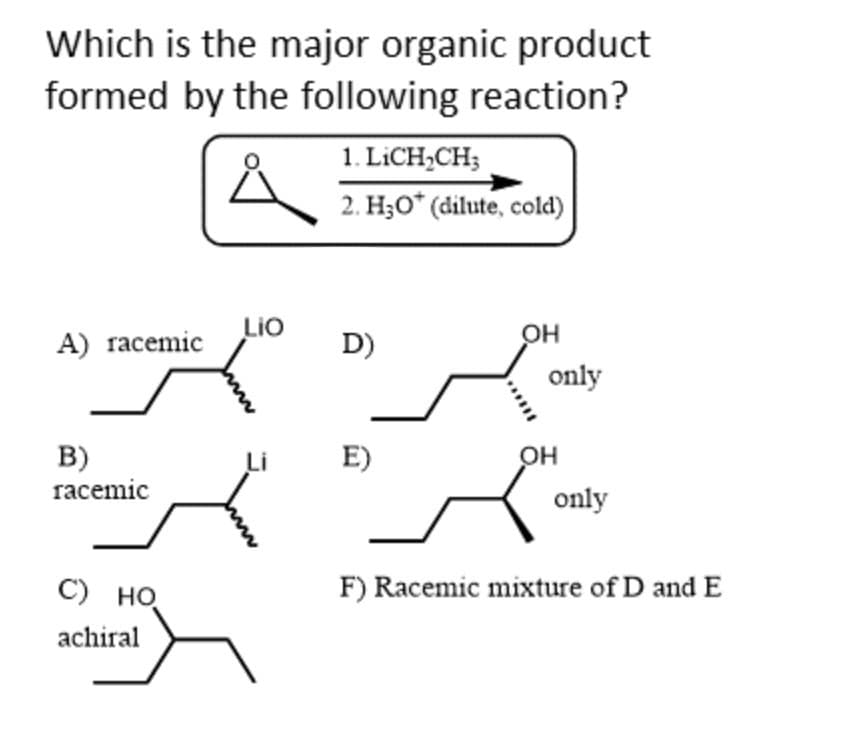 Which is the major organic product
formed by the following reaction?
A) racemic
B)
racemic
C) HO
achiral
LIO
1. LICH₂CH;
2. H₂O* (dilute, cold)
D)
E)
******
OH
only
OH
only
F) Racemic mixture of D and E