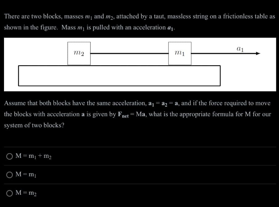 There are two blocks, masses m₁ and m2, attached by a taut, massless string on a frictionless table as
shown in the figure. Mass m₁ is pulled with an acceleration a₁.
O M=m₁ + m₂
m2
O M=m₁
O M = m₂
m1
Assume that both blocks have the same acceleration, a₁ = a₂ = a, and if the force required to move
the blocks with acceleration a is given by Fnet Ma, what is the appropriate formula for M for our
system of two blocks?
a1
