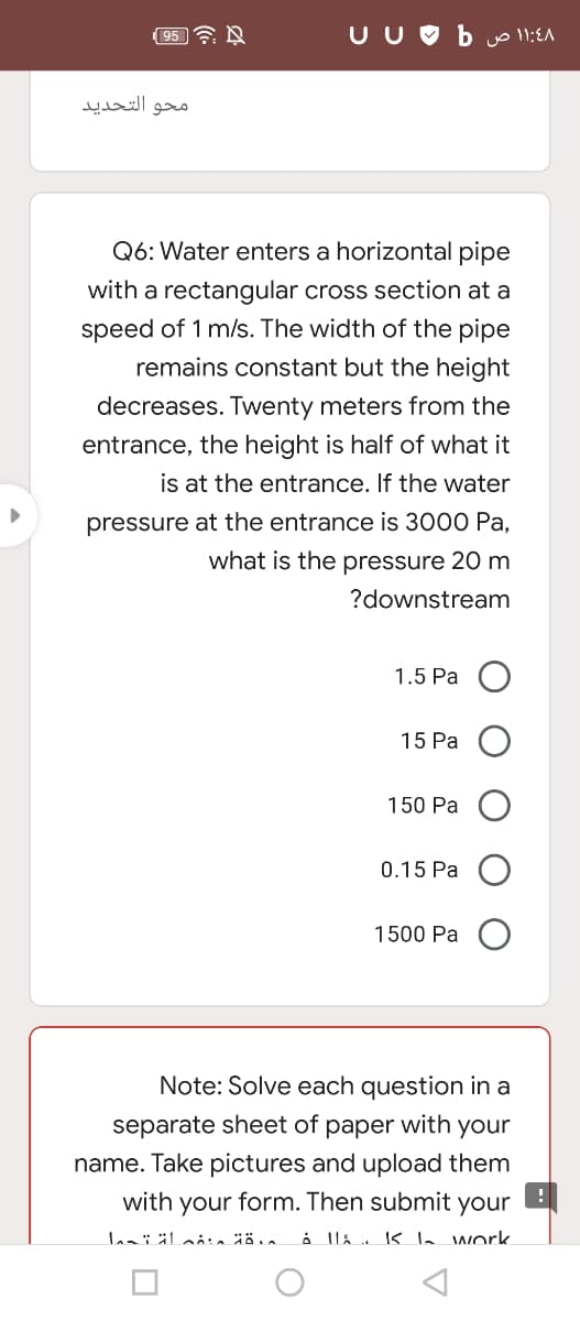 (95 7 A
U U O b vol1:EA
محو التحدید
Q6: Water enters a horizontal pipe
with a rectangular cross section at a
speed of 1 m/s. The width of the pipe
remains constant but the height
decreases. Twenty meters from the
entrance, the height is half of what it
is at the entrance. If the water
pressure at the entrance is 3000 Pa.
what is the pressure 20 m
?downstream
1.5 Pa
15 Pa
150 Pa
0.15 Pa
1500 Pa
Note: Solve each question in a
separate sheet of paper with your
name. Take pictures and upload them
with your form. Then submit your
å lla K la work
