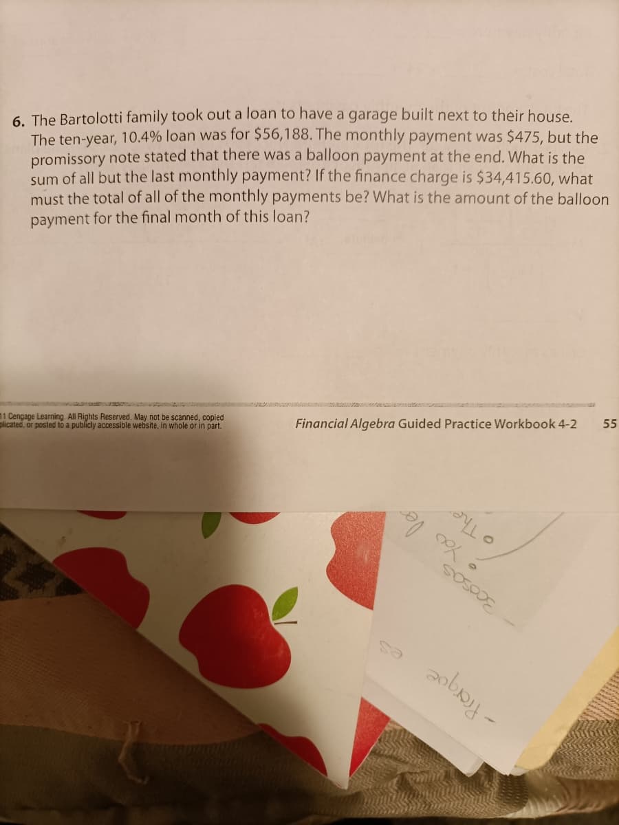 6. The Bartolotti family took out a loan to have a garage built next to their house.
The ten-year, 10.4% loan was for $56,188. The monthly payment was $475, but the
promissory note stated that there was a balloon payment at the end. What is the
sum of all but the last monthly payment? If the finance charge is $34,415.60, what
must the total of all of the monthly payments be? What is the amount of the balloon
payment for the final month of this loan?
11 Cengage Learning. All Rights Reserved. May not be scanned, copied
plicated, or posted to a publicly accessible website, in whole or in part.
Financial Algebra Guided Practice Workbook 4-2
55
O The
You le
