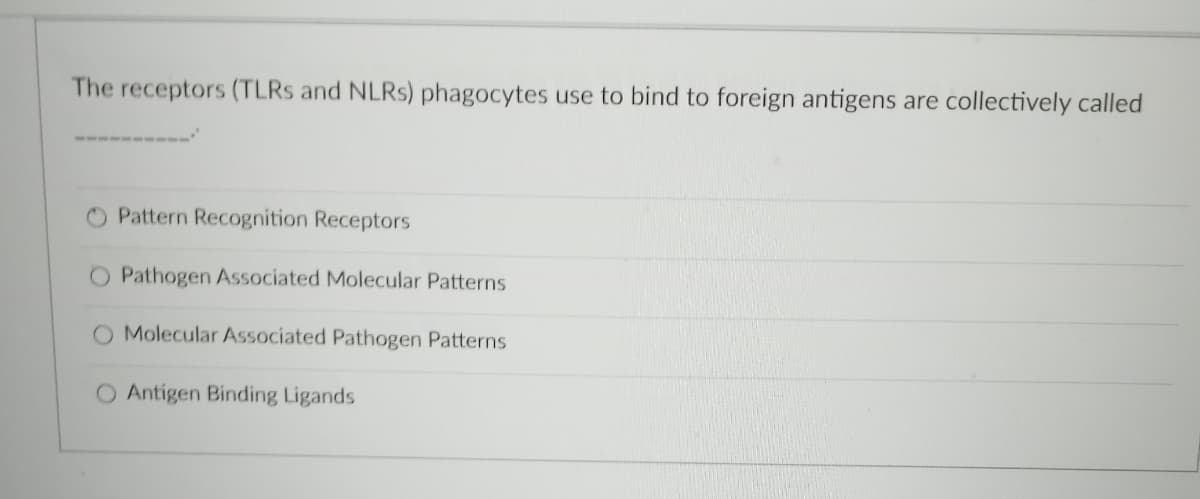 The receptors (TLRS and NLRS) phagocytes use to bind to foreign antigens are collectively called
Pattern Recognition Receptors
O Pathogen Associated Molecular Patterns
O Molecular Associated Pathogen Patterns
O Antigen Binding Ligands
