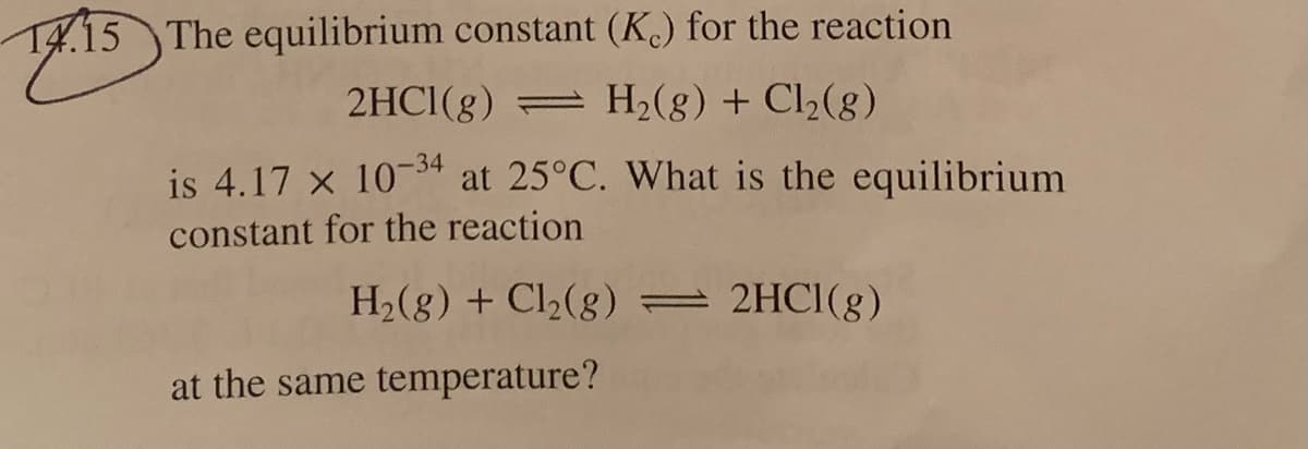 T4.15 The equilibrium constant (K.) for the reaction
2HCI(g)
= H2(g) + Cl2(g)
is 4.17 x 10-34 at 25°C. What is the equilibrium
constant for the reaction
H2(g) + Cl2(8) = 2HCI(g)
at the same temperature?
