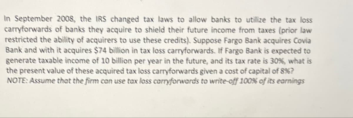 In September 2008, the IRS changed tax laws to allow banks to utilize the tax loss
carryforwards of banks they acquire to shield their future income from taxes (prior law
restricted the ability of acquirers to use these credits). Suppose Fargo Bank acquires Covia
Bank and with it acquires $74 billion in tax loss carryforwards. If Fargo Bank is expected to
generate taxable income of 10 billion per year in the future, and its tax rate is 30%, what is
the present value of these acquired tax loss carryforwards given a cost of capital of 8%?
NOTE: Assume that the firm can use tax lass carryforwards to write-off 100% of its earnings