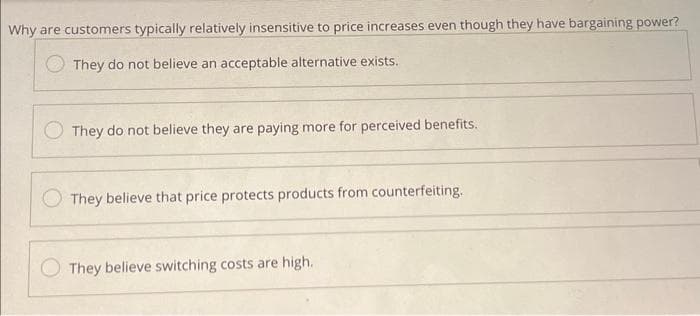 Why are customers typically relatively insensitive to price increases even though they have bargaining power?
They do not believe an acceptable alternative exists.
They do not believe they are paying more for perceived benefits.
They believe that price protects products from counterfeiting.
They believe switching costs are high.