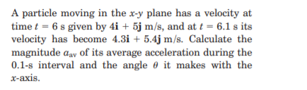 A particle moving in the x-y plane has a velocity at
time t = 6 s given by 4i + 5j m/s, and at t = 6.1 s its
velocity has become 4.3i + 5.4j m/s. Calculate the
magnitude aay of its average acceleration during the
0.1-s interval and the angle 0 it makes with the
x-axis.
