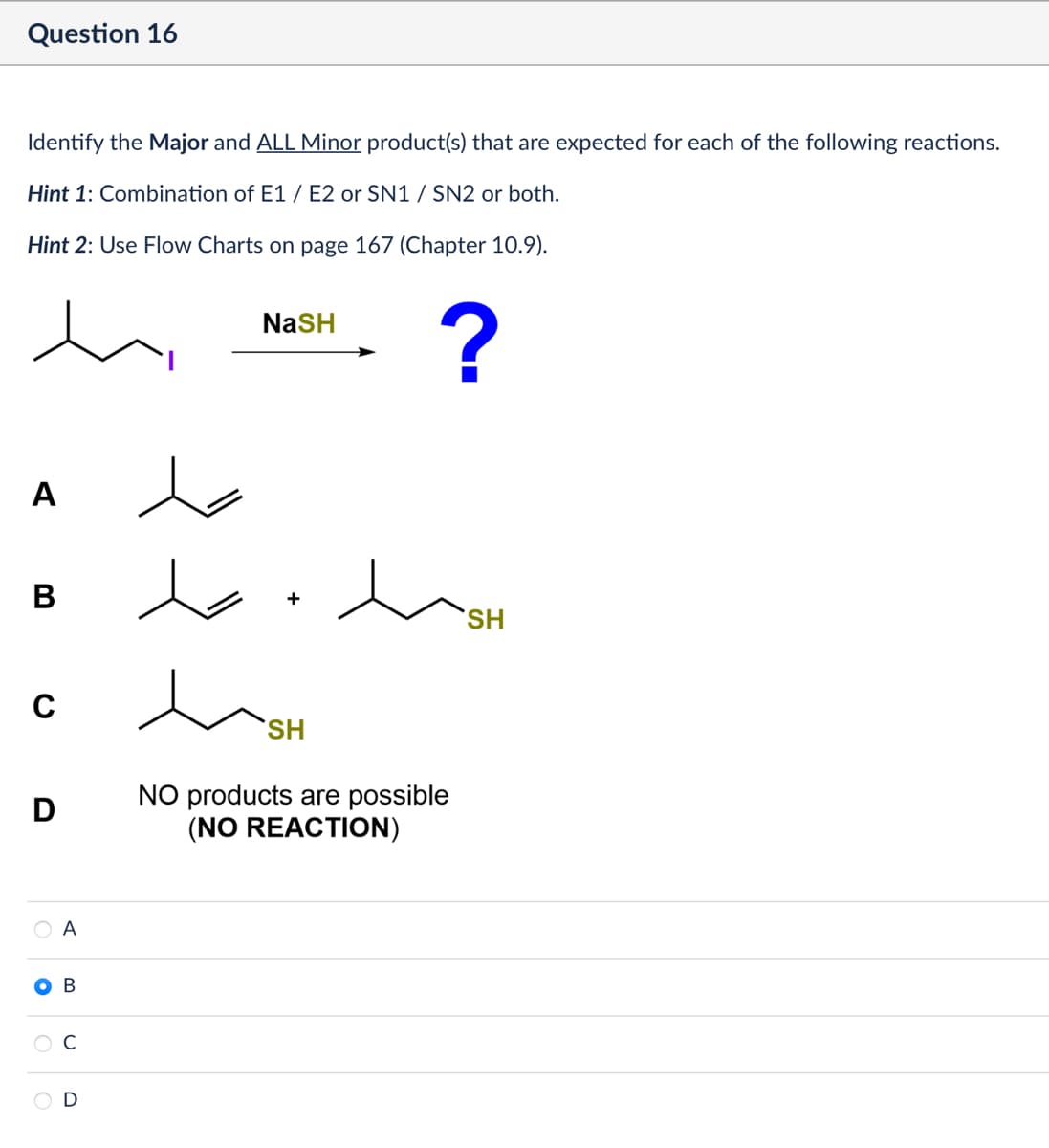 Question 16
Identify the Major and ALL Minor product(s) that are expected for each of the following reactions.
Hint 1: Combination of E1/E2 or SN1 / SN2 or both.
Hint 2: Use Flow Charts on page 167 (Chapter 10.9).
NaSH
?
SH
A
B
C
D
人
+
Дон
SH
NO products are possible
(NO REACTION)
○ A
B
D