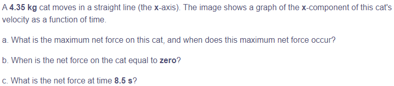 A 4.35 kg cat moves in a straight line (the x-axis). The image shows a graph of the x-component of this cat's
velocity as a function of time.
a. What is the maximum net force on this cat, and when does this maximum net force occur?
b. When is the net force on the cat equal to zero?
c. What is the net force at time 8.5 s?