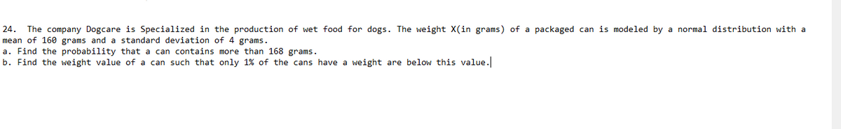 24. The company Dogcare is Specialized in the production of wet food for dogs. The weight X(in grams) of a packaged can is modeled by a normal distribution with a
mean of 160 grams and a standard deviation of 4 grams.
a. Find the probability that a can contains more than 168 grams.
b. Find the weight value of a can such that only 1% of the cans have a weight are below this value.