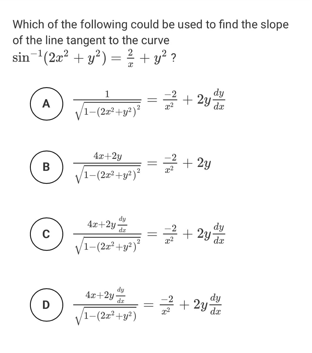 Which of the following could be used to find the slope
of the line tangent to the curve
sin-(2x? + y²) =
? + y? ?
dy
+ 2y
1
dx
A
1-(2г° +у?)*
4x+2y
-2
+ 2y
В
/1-(2a²+y²)²
dy
4x+2y
dæ
dy
+ 2y
dx
1-(2æ²+y²)²
dy
4x+2y-
dx
dy
+ 2y
D
x2
dx
1-(2x²+y²)
