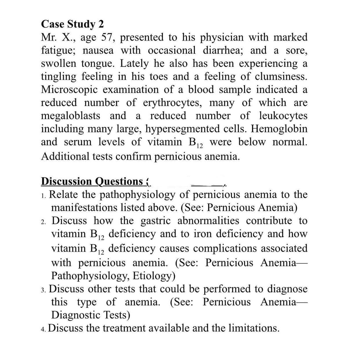 Case Study 2
Mr. X., age 57, presented to his physician with marked
fatigue; nausea with occasional diarrhea; and a sore,
swollen tongue. Lately he also has been experiencing a
tingling feeling in his toes and a feeling of clumsiness.
Microscopic examination of a blood sample indicated a
reduced number of erythrocytes, many of which are
megaloblasts and a reduced number of leukocytes
including many large, hypersegmented cells. Hemoglobin
and serum levels of vitamin B,, were below normal.
Additional tests confirm pernicious anemia.
12
Discussion Questions {
1. Relate the pathophysiology of pernicious anemia to the
manifestations listed above. (See: Pernicious Anemia)
2. Discuss how the gastric abnormalities contribute to
vitamin B12 deficiency and to iron deficiency and how
vitamin B12 deficiency causes complications associated
with pernicious anemia. (See: Pernicious Anemia-
Pathophysiology, Etiology)
3. Discuss other tests that could be performed to diagnose
this type of anemia. (See: Pernicious Anemia-
Diagnostic Tests)
4. Discuss the treatment available and the limitations.
