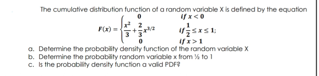 The cumulative distribution function of a random variable X is defined by the equation
if x < 0
x² 2
x3/2
F(x) =
3*3*2
ifsx< 1;
if x > 1
a. Determine the probability density function of the random variable X
b. Determine the probability random variable x from ½ to 1
c. Is the probability density function a valid PDF?
