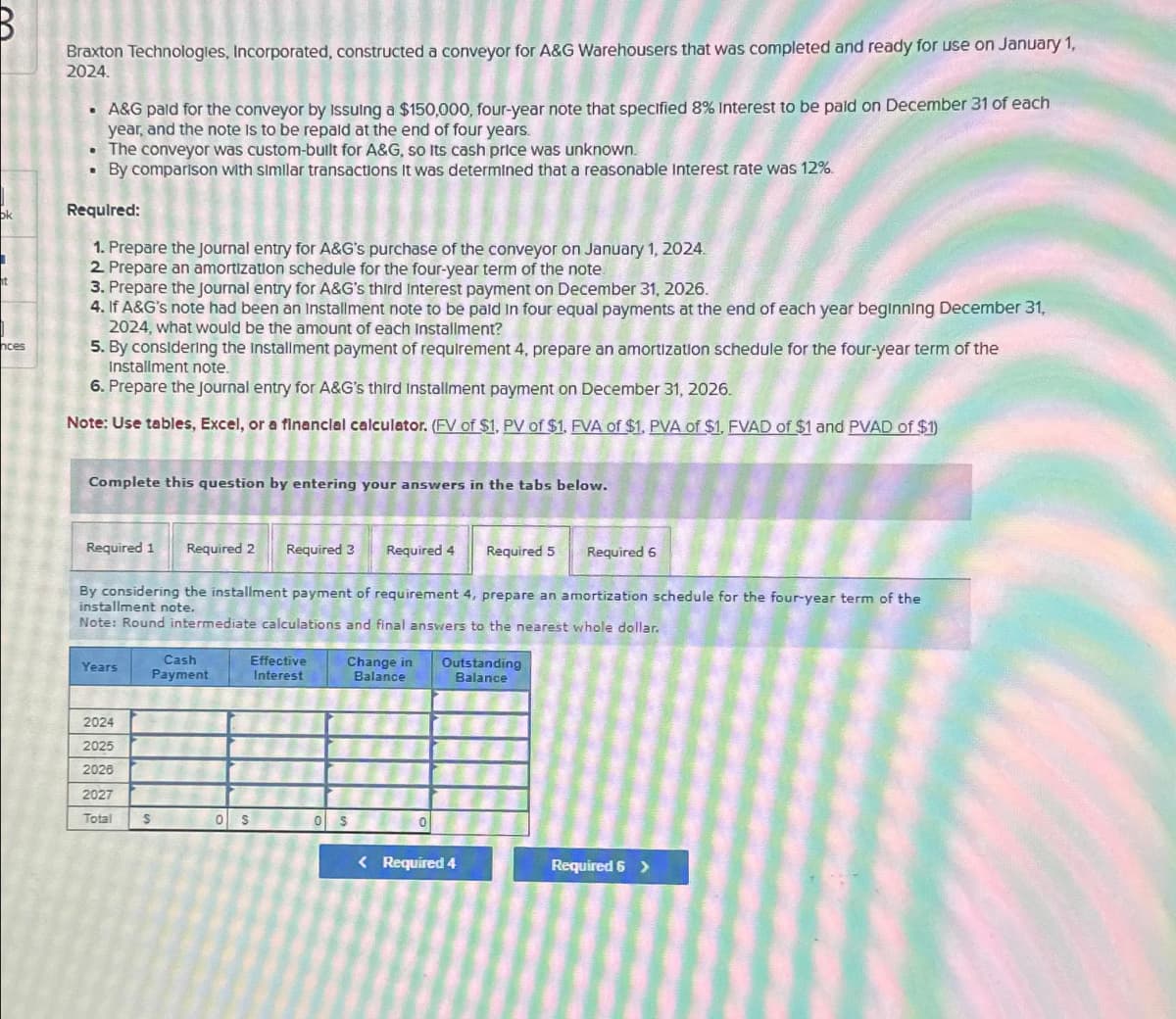 ok
nces
Braxton Technologies, Incorporated, constructed a conveyor for A&G Warehousers that was completed and ready for use on January 1,
2024.
• A&G paid for the conveyor by Issuing a $150,000, four-year note that specified 8% Interest to be paid on December 31 of each
year, and the note is to be repald at the end of four years.
• The conveyor was custom-bullt for A&G, so Its cash price was unknown.
By comparison with similar transactions It was determined that a reasonable Interest rate was 12%.
.
Required:
1. Prepare the Journal entry for A&G's purchase of the conveyor on January 1, 2024.
2. Prepare an amortization schedule for the four-year term of the note
3. Prepare the Journal entry for A&G's third Interest payment on December 31, 2026.
4. If A&G's note had been an installment note to be paid in four equal payments at the end of each year beginning December 31,
2024, what would be the amount of each Installment?
5. By considering the installment payment of requirement 4, prepare an amortization schedule for the four-year term of the
Installment note.
6. Prepare the Journal entry for A&G's third Installment payment on December 31, 2026.
Note: Use tables, Excel, or a financial calculator. (FV of $1, PV of $1. FVA of $1. PVA of $1, FVAD of $1 and PVAD of $1)
Complete this question by entering your answers in the tabs below.
Required 1 Required 2 Required 3
Years
2024
2025
2026
2027
Total
By considering the installment payment of requirement 4, prepare an amortization schedule for the four-year term of the
installment note.
Note: Round intermediate calculations and final answers to the nearest whole dollar.
Cash
Payment
S
Effective
Interest
Required 4
S
Change in
Balance
Required 5
Outstanding
Balance
< Required 4
Required 6
Required 6 >