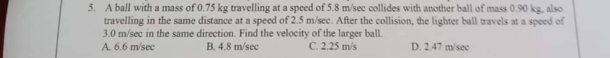 5. A ball with a mass of 0.75 kg travelling at a speed of 5.8 m/sec collides with another ball of mass 0.90 kg, also
travelling in the same distance at a speed of 2.5 m/sec. After the collision, the lighter ball travels at a speed of
3.0 m/sec in the same direction. Find the velocity of the larger ball.
A. 6.6 m/sec
B. 4.8 m/sec
C. 2.25 m/s
D. 2.47 m/sec