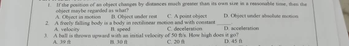 1. If the position of an object changes by distances much greater than its own size in a reasonable time, then the
object maybe regarded as what?
D. Object under absolute motion
A. Object in motion
2. A freely falling body is
A. velocity
A ball is thrown upward
A. 39 ft
B. Object under rest C. A point object
a body in rectilinear motion and with constant
B. speed
C. deceleration
with an initial velocity
B. 30 ft
3.
D. acceleration
of 50 ft/s. How high does it go?
C. 20 ft
D. 45 ft
