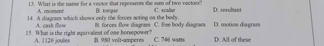 13. What is the name for a vector that represents the sum of two vectors?
C. scalar
A. moment
B. torque
14. A diagram which shows only the forces acting on the body.
A. cash flow
B. forces flow diagram C. free body diagram
15. What is the right equivalent of one horsepower?
A. 1126 joules
B. 980 volt-amperes
C. 746 watts
D. resultant
D. motion diagram
D. All of these