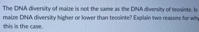 The DNA diversity of maize is not the same as the DNA diversity of teosinte. Is
maize DNA diversity higher or lower than teosinte? Explain two reasons for why
this is the case.
