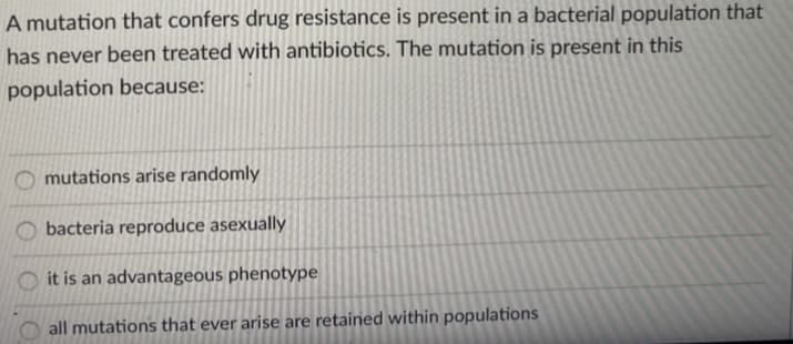 A mutation that confers drug resistance is present in a bacterial population that
has never been treated with antibiotics. The mutation is present in this
population because:
mutations arise randomly
bacteria reproduce asexually
it is an advantageous phenotype
all mutations that ever arise are retained within populations
