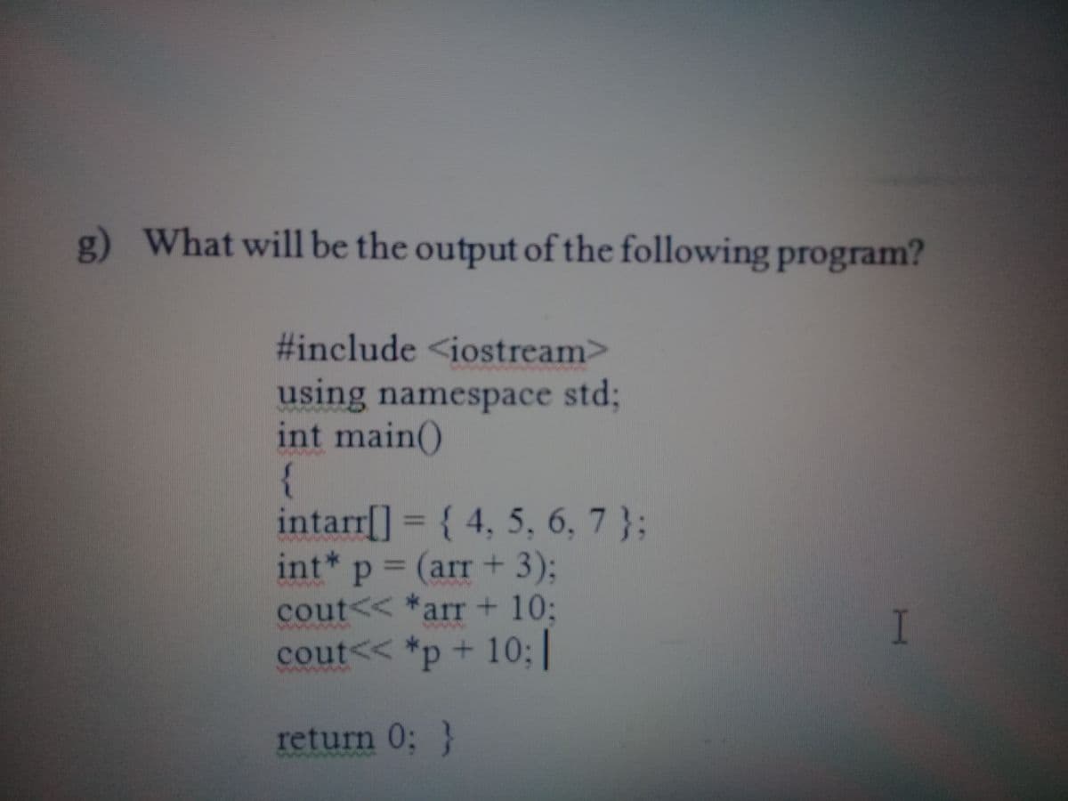 g) What will be the output of the following program?
#include <iostream>
using namespace std3;
int main()
{
intarr[] = { 4, 5, 6, 7 };
int* p = (arr + 3);
cout<< *arr+ 10:
cout<< *p+ 10;|
I
return 0; }
