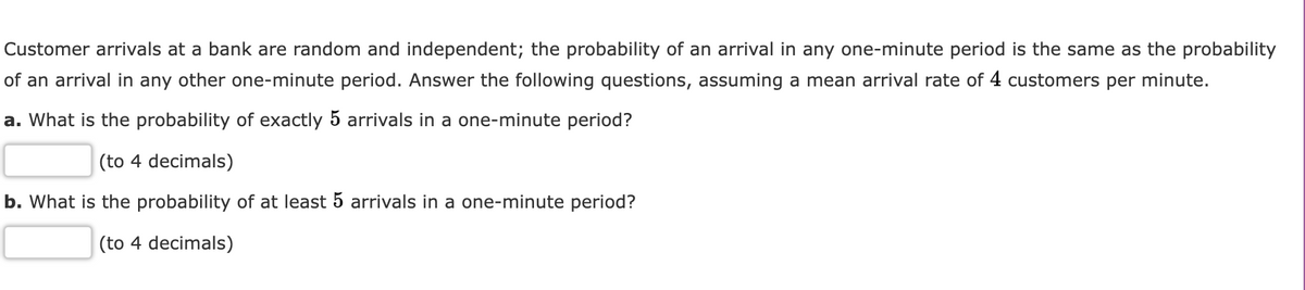 Customer arrivals at a bank are random and independent; the probability of an arrival in any one-minute period is the same as the probability
of an arrival in any other one-minute period. Answer the following questions, assuming a mean arrival rate of 4 customers per minute.
a. What is the probability of exactly 5 arrivals in a one-minute period?
(to 4 decimals)
b. What is the probability of at least 5 arrivals in a one-minute period?
(to 4 decimals)