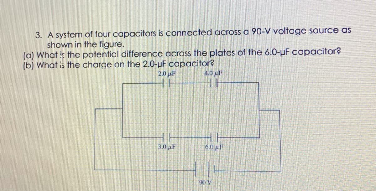3. A system of four capacitors is connected across a 90-V voltage source as
shown in the figure.
(a) What is the potential difference across the plates of the 6.0-uF capacitor?
(b) What is the charge on the 2.0-uF capacitor?
20 pF
4.0 pF
3.0 F
6.0 pF
90 V
