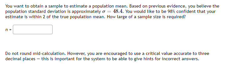 You want to obtain a sample to estimate a population mean. Based on previous evidence, you believe the
population standard deviation is approximately o = 48.4. You would like to be 98% confident that your
estimate is within 2 of the true population mean. How large of a sample size is required?
n =
Do not round mid-calculation. However, you are encouraged to use a critical value accurate to three
decimal places – this is important for the system to be able to give hints for incorrect answers.
