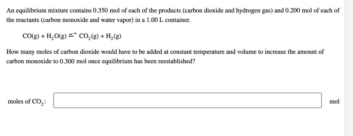 An equilibrium mixture contains 0.350 mol of each of the products (carbon dioxide and hydrogen gas) and 0.200 mol of each of
the reactants (carbon monoxide and water vapor) in a 1.00 L container.
CO(g) + H2O(g) = CO2(g) + H2(g)
How many moles of carbon dioxide would have to be added at constant temperature and volume to increase the amount of
carbon monoxide to 0.300 mol once equilibrium has been reestablished?
moles of CO2:
mol