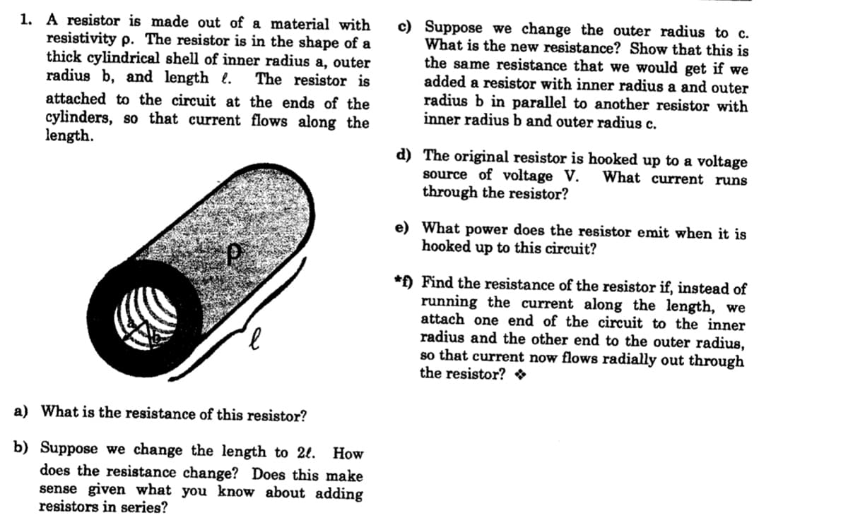 1. A resistor is made out of a material with
resistivity p. The resistor is in the shape of a
thick cylindrical shell of inner radius a, outer
radius b, and length e.
c) Suppose we change the outer radius to c.
What is the new resistance? Show that this is
the same resistance that we would get if we
added a resistor with inner radius a and outer
radius b in parallel to another resistor with
inner radius b and outer radius c.
The resistor is
attached to the circuit at the ends of the
cylinders, so that current flows along the
length.
d) The original resistor is hooked up to a voltage
source of voltage V.
through the resistor?
What current runs
e) What power does the resistor emit when it is
hooked up to this circuit?
*f) Find the resistance of the resistor if, instead of
running the current along the length, we
attach one end of the circuit to the inner
radius and the other end to the outer radius,
so that current now flows radially out through
the resistor? *
a) What is the resistance of this resistor?
b) Suppose we change the length to 2l.
does the resistance change? Does this make
sense given what you know about adding
resistors in series?
How
