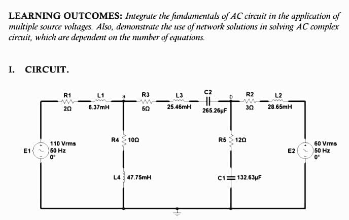 LEARNING OUTCOMES: Integrate the fundamentals of AC circuit in the application of
multiple source voltages. Also, demonstrate the use of network solutions in solving AC complex
circuit, which are dependent on the number of equations.
I. CIRCUIT.
R3
C2
R2
R1
L1
L3
L2
20
6.37mH
50
25.46mH
30
28.65mH
265.26µF
R4
100
R5 120
110 Vrms
60 Vrms
50 Hz
50 Hz
0°
E1
E2
L4 47.75mH
C1=132.63µF
